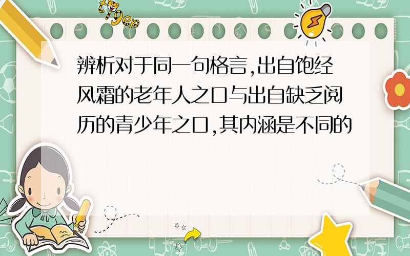 辨析对于同一句格言,出自饱经风霜的老年人之口与出自缺乏阅历的青少年之口,其内涵是不同的