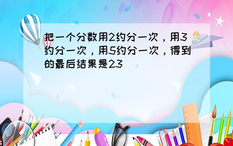 把一个分数用2约分一次，用3约分一次，用5约分一次，得到的最后结果是23