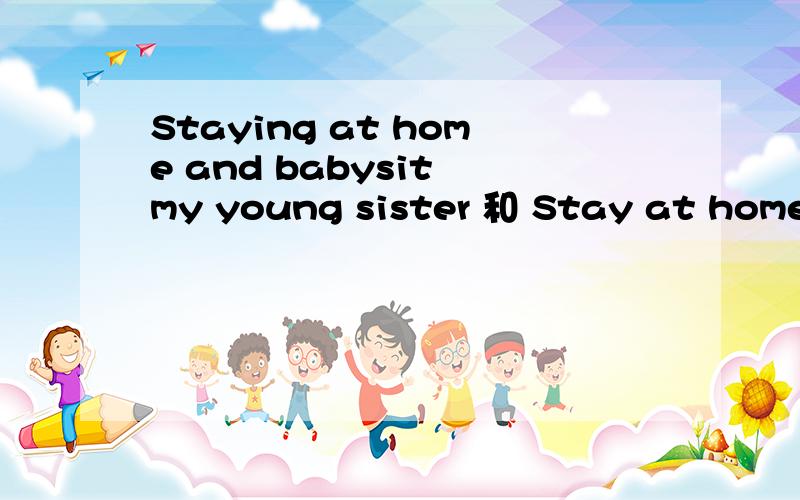 Staying at home and babysit my young sister 和 Stay at home a