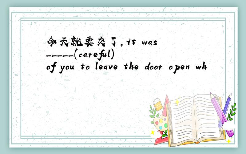 今天就要交了,it was _____(careful)of you to leave the door open wh