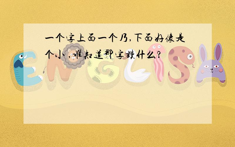 一个字上面一个乃,下面好像是个小 ,谁知道那字读什么?