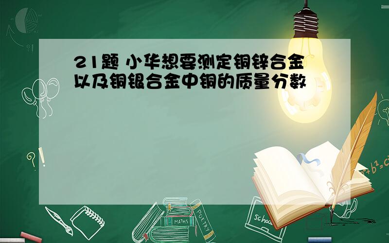 21题 小华想要测定铜锌合金以及铜银合金中铜的质量分数