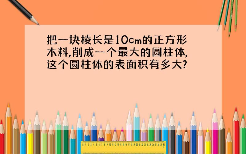 把一块棱长是10cm的正方形木料,削成一个最大的圆柱体,这个圆柱体的表面积有多大?