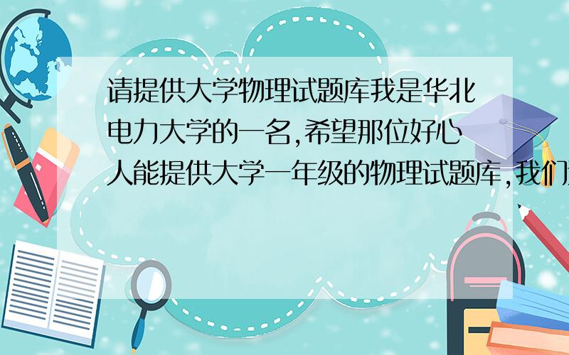 请提供大学物理试题库我是华北电力大学的一名,希望那位好心人能提供大学一年级的物理试题库,我们这个学期学的是清华大学版的力