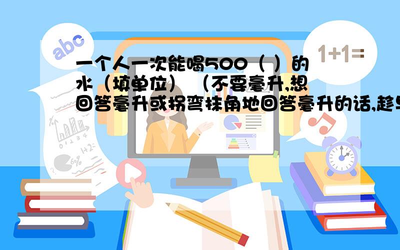 一个人一次能喝500（ ）的水（填单位） （不要毫升,想回答毫升或拐弯抹角地回答毫升的话,趁早别回答