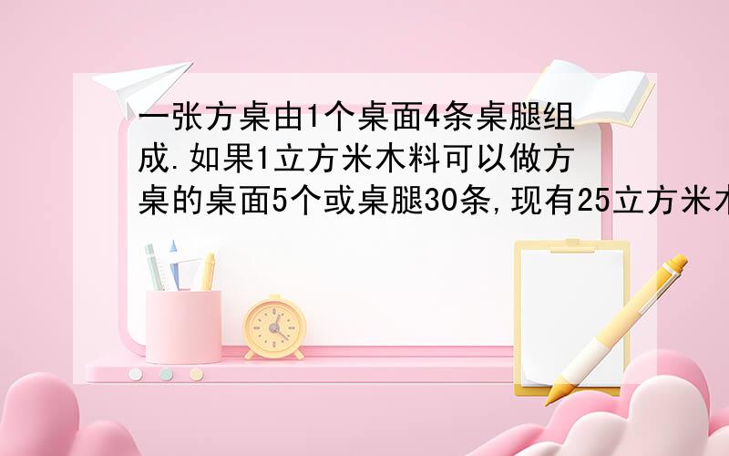 一张方桌由1个桌面4条桌腿组成.如果1立方米木料可以做方桌的桌面5个或桌腿30条,现有25立方米木料,那么用多少立方米木