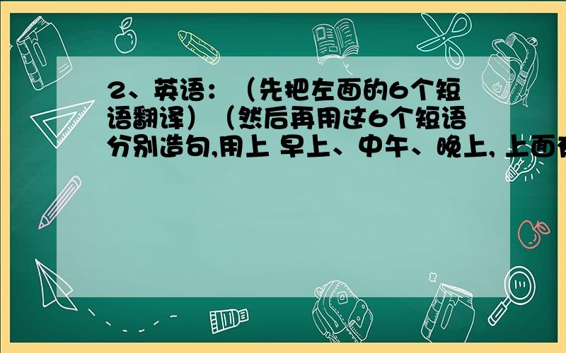 2、英语：（先把左面的6个短语翻译）（然后再用这6个短语分别造句,用上 早上、中午、晚上, 上面有例句