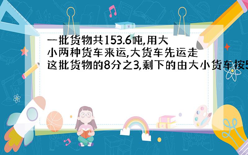 一批货物共153.6吨,用大小两种货车来运,大货车先运走这批货物的8分之3,剩下的由大小货车按5:3运走