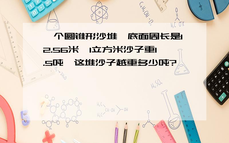 一个圆锥形沙堆,底面周长是12.56米,1立方米沙子重1.5吨,这堆沙子越重多少吨?