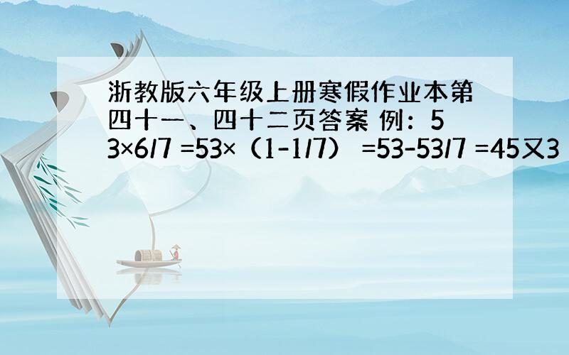 浙教版六年级上册寒假作业本第四十一、四十二页答案 例：53×6/7 =53×（1-1/7） =53-53/7 =45又3