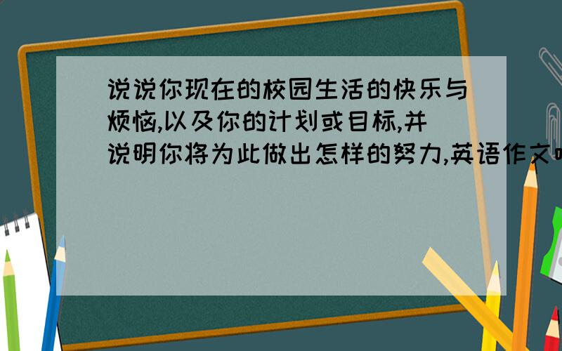 说说你现在的校园生活的快乐与烦恼,以及你的计划或目标,并说明你将为此做出怎样的努力,英语作文哈,要自己写的哈,100词左