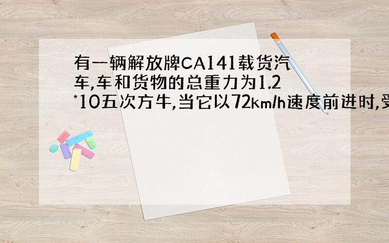 有一辆解放牌CA141载货汽车,车和货物的总重力为1.2*10五次方牛,当它以72km/h速度前进时,受到的阻力为总重的