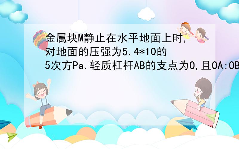 金属块M静止在水平地面上时,对地面的压强为5.4*10的5次方Pa.轻质杠杆AB的支点为O,且OA:OB=5:3,在杠杆