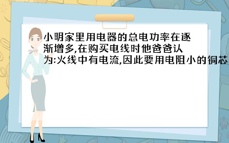 小明家里用电器的总电功率在逐渐增多,在购买电线时他爸爸认为:火线中有电流,因此要用电阻小的铜芯线;而零线中没有电流,不重