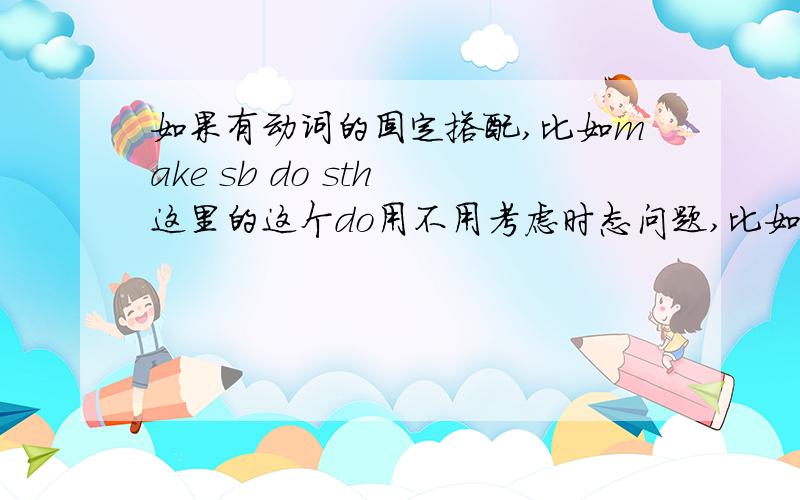 如果有动词的固定搭配,比如make sb do sth 这里的这个do用不用考虑时态问题,比如说he made me t