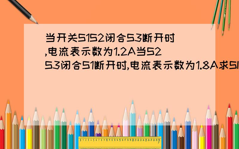 当开关S1S2闭合S3断开时,电流表示数为1.2A当S2S3闭合S1断开时,电流表示数为1.8A求SI闭合S2S3断开时