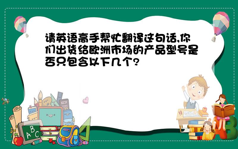 请英语高手帮忙翻译这句话,你们出货给欧洲市场的产品型号是否只包含以下几个?