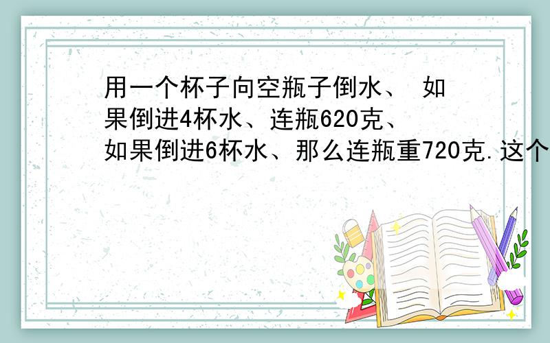 用一个杯子向空瓶子倒水、 如果倒进4杯水、连瓶620克、如果倒进6杯水、那么连瓶重720克.这个空瓶有多少克?计算过程.