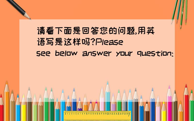 请看下面是回答您的问题,用英语写是这样吗?Please see below answer your question: