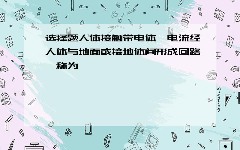 选择题人体接触带电体,电流经人体与地面或接地体间形成回路,称为