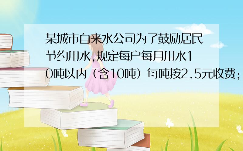 某城市自来水公司为了鼓励居民节约用水,规定每户每月用水10吨以内（含10吨）每吨按2.5元收费；超过10吨以上按3.5元