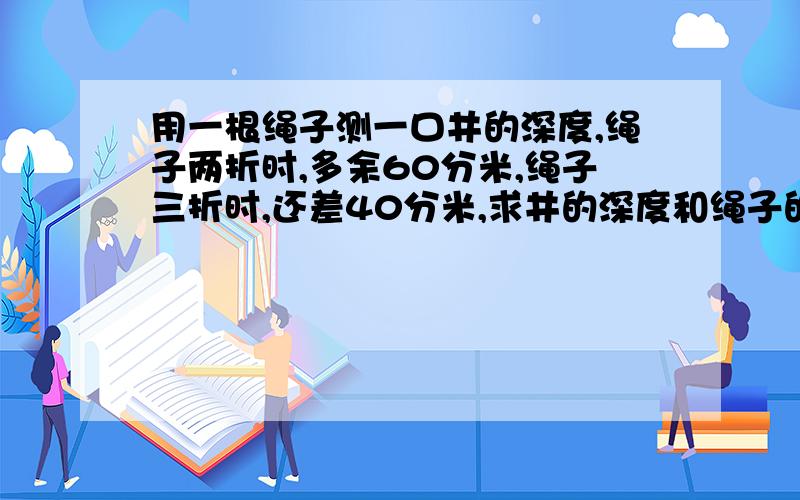 用一根绳子测一口井的深度,绳子两折时,多余60分米,绳子三折时,还差40分米,求井的深度和绳子的长度!