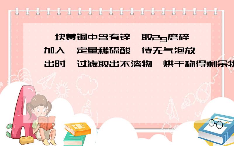 一块黄铜中含有锌,取2g磨碎加入一定量稀硫酸,待无气泡放出时,过滤取出不溶物,烘干称得剩余物为1.25g,求含锌量?