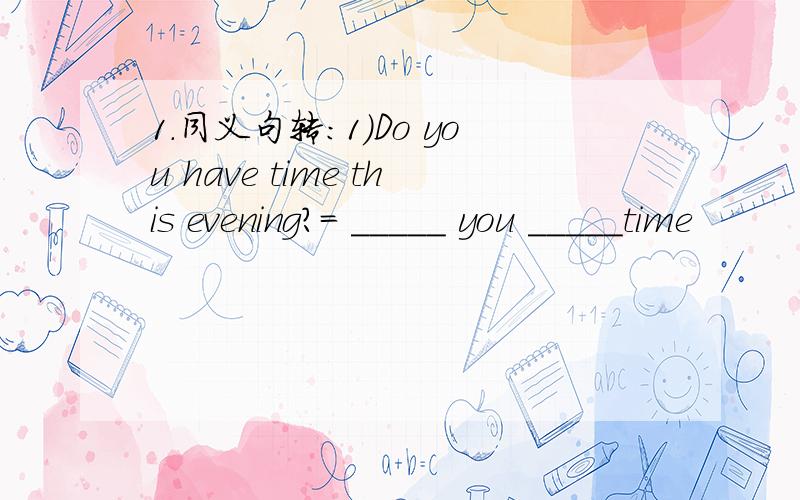 1.同义句转：1)Do you have time this evening?= _____ you _____time