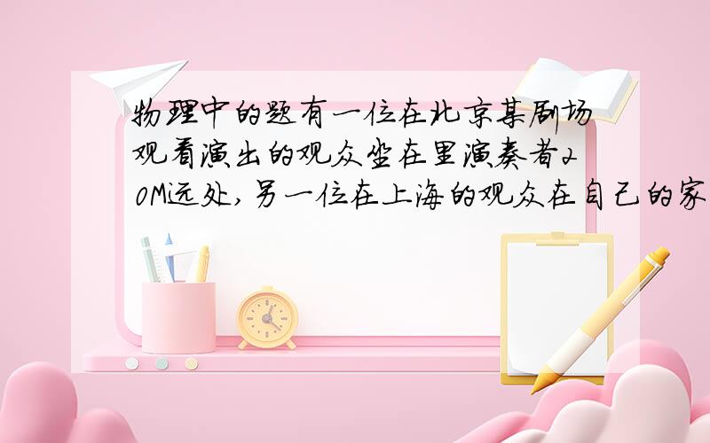 物理中的题有一位在北京某剧场观看演出的观众坐在里演奏者20M远处,另一位在上海的观众在自己的家里电视机前观看电视转播,北