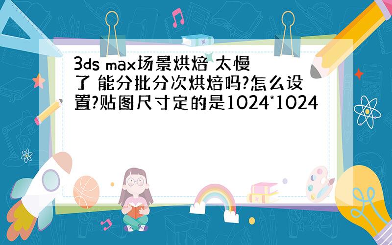 3ds max场景烘焙 太慢了 能分批分次烘焙吗?怎么设置?贴图尺寸定的是1024*1024