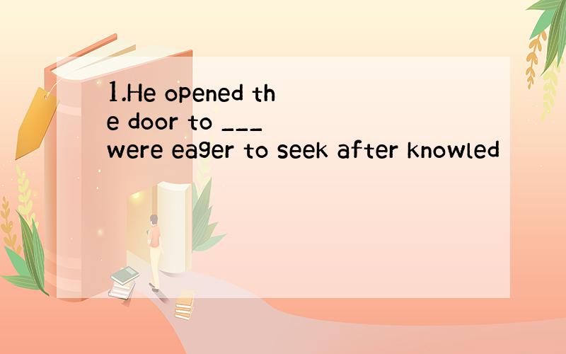 1.He opened the door to ___ were eager to seek after knowled