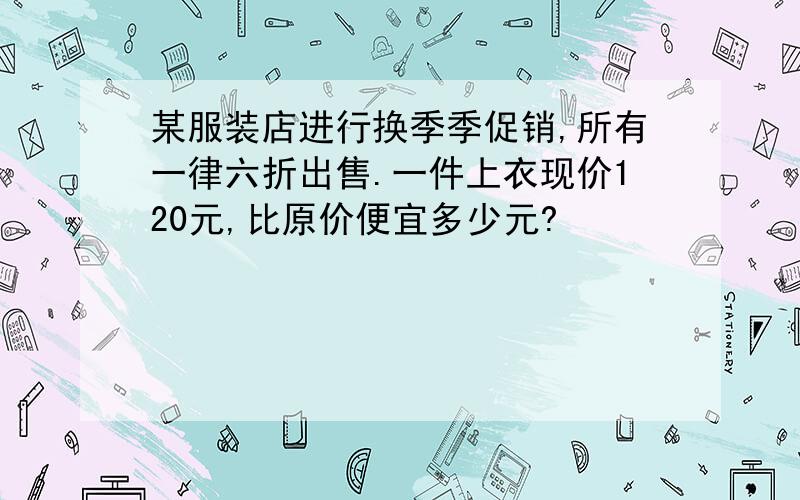 某服装店进行换季季促销,所有一律六折出售.一件上衣现价120元,比原价便宜多少元?