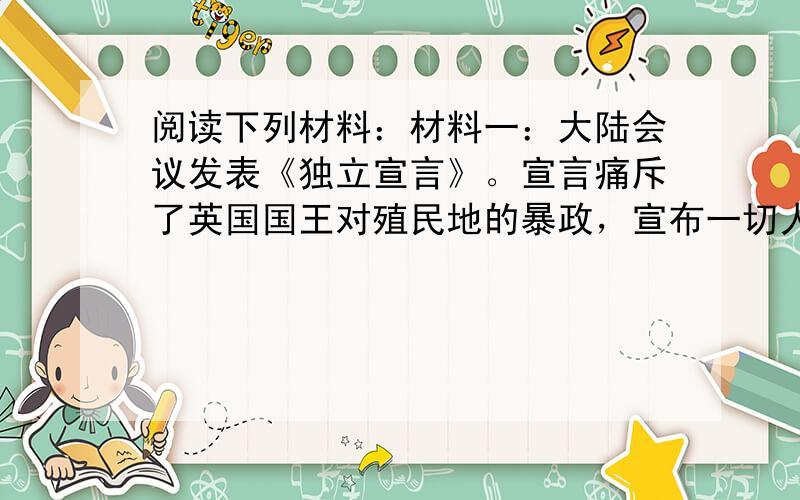 阅读下列材料：材料一：大陆会议发表《独立宣言》。宣言痛斥了英国国王对殖民地的暴政，宣布一切人生而平等，人们有生存、自由和