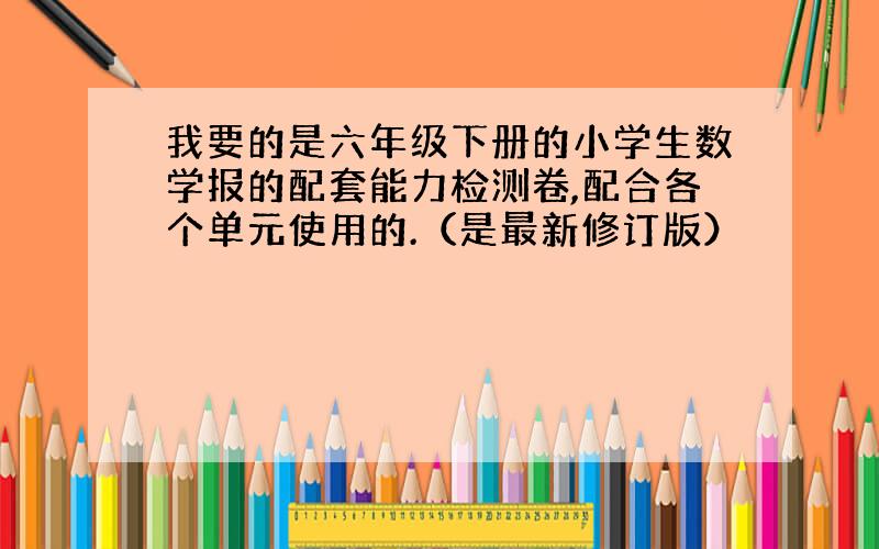 我要的是六年级下册的小学生数学报的配套能力检测卷,配合各个单元使用的.（是最新修订版）