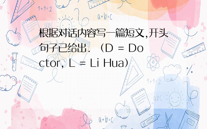 根据对话内容写一篇短文,开头句子已给出. （D = Doctor, L = Li Hua）