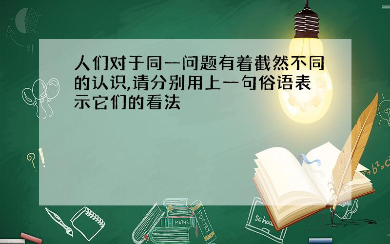 人们对于同一问题有着截然不同的认识,请分别用上一句俗语表示它们的看法