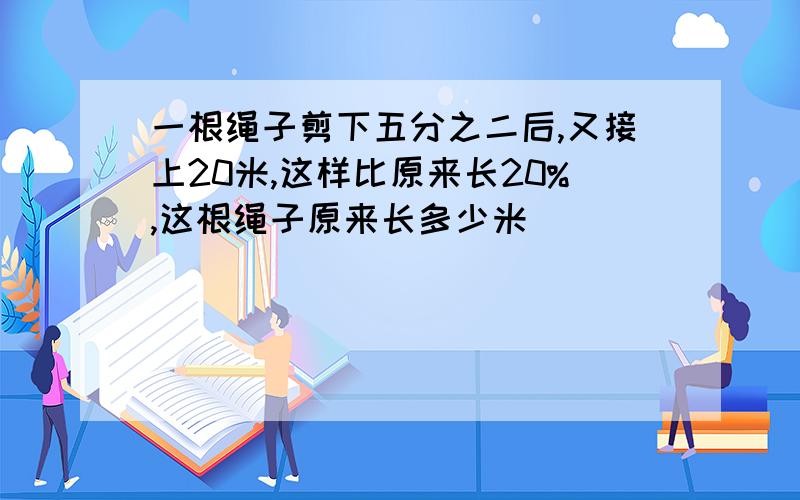 一根绳子剪下五分之二后,又接上20米,这样比原来长20%,这根绳子原来长多少米