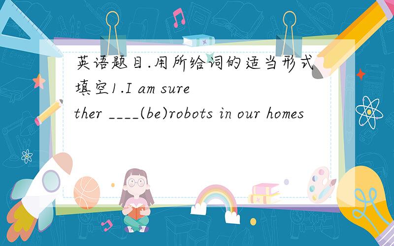 英语题目.用所给词的适当形式填空1.I am sure ther ____(be)robots in our homes