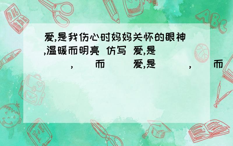 爱,是我伤心时妈妈关怀的眼神,温暖而明亮 仿写 爱,是 （ ）,（）而（） 爱,是 （ ）,（）而（）