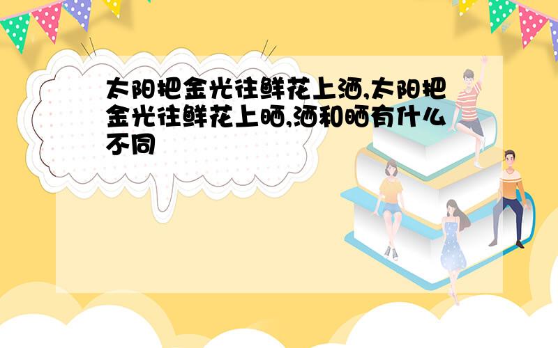 太阳把金光往鲜花上洒,太阳把金光往鲜花上晒,洒和晒有什么不同