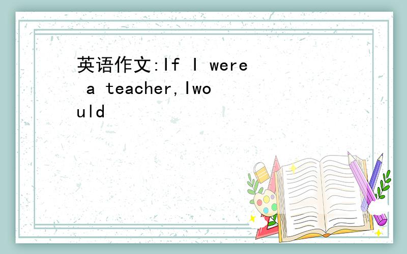 英语作文:If I were a teacher,Iwould