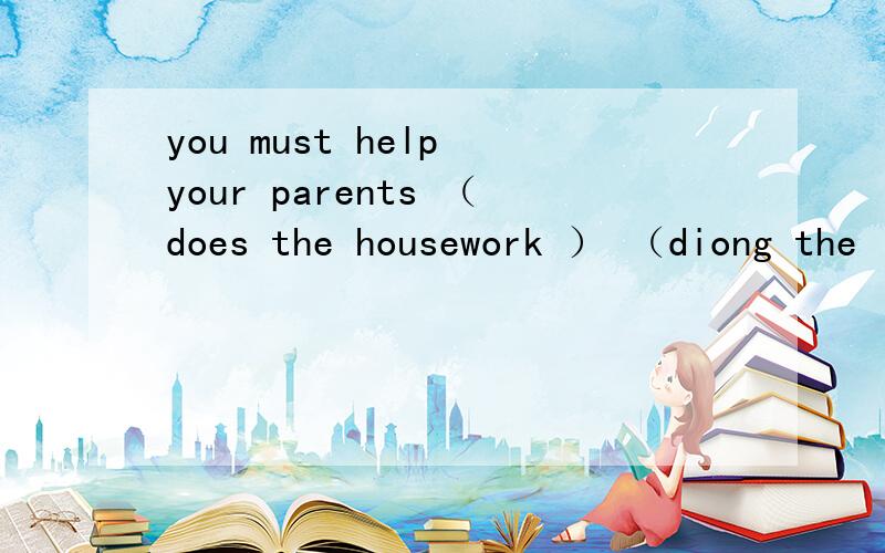 you must help your parents （does the housework ） （diong the