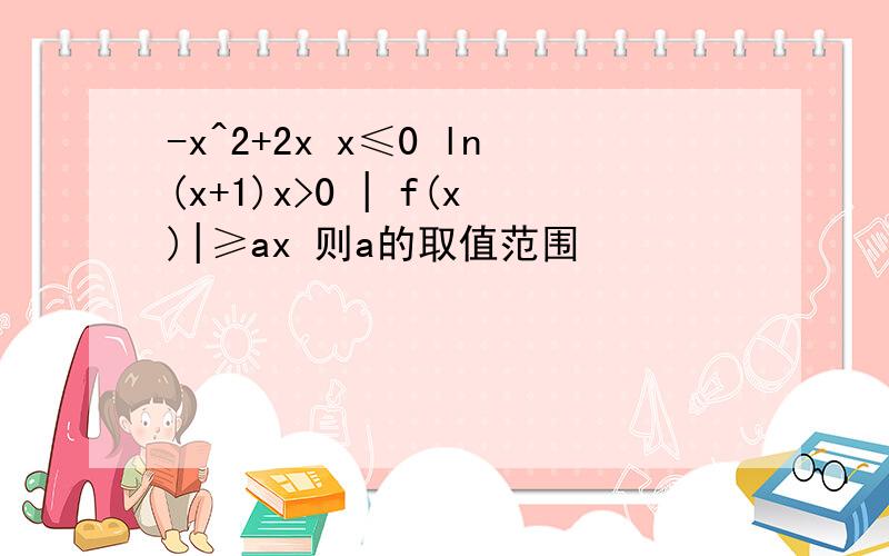 -x^2+2x x≤0 ln(x+1)x>0 | f(x)|≥ax 则a的取值范围