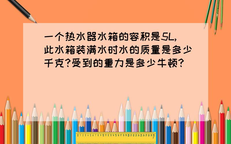 一个热水器水箱的容积是5L,此水箱装满水时水的质量是多少千克?受到的重力是多少牛顿?