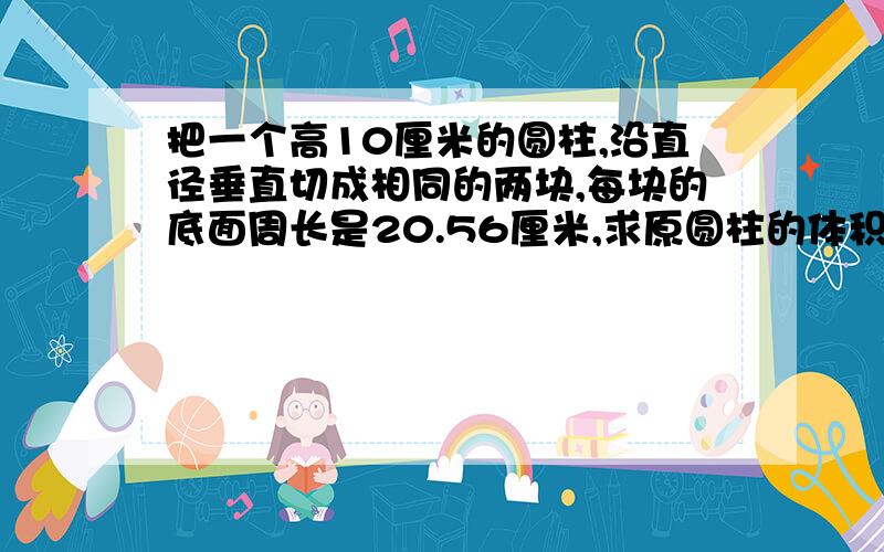 把一个高10厘米的圆柱,沿直径垂直切成相同的两块,每块的底面周长是20.56厘米,求原圆柱的体积.