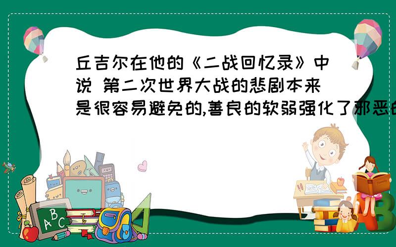 丘吉尔在他的《二战回忆录》中说 第二次世界大战的悲剧本来是很容易避免的,善良的软弱强化了邪恶的刻毒