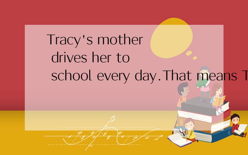 Tracy's mother drives her to school every day.That means Tra