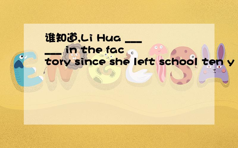 谁知道,Li Hua ______ in the factory since she left school ten y