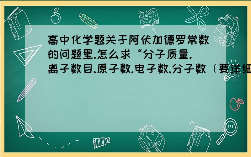 高中化学题关于阿伏加德罗常数的问题里.怎么求“分子质量.离子数目.原子数.电子数.分子数〔要详细的〕