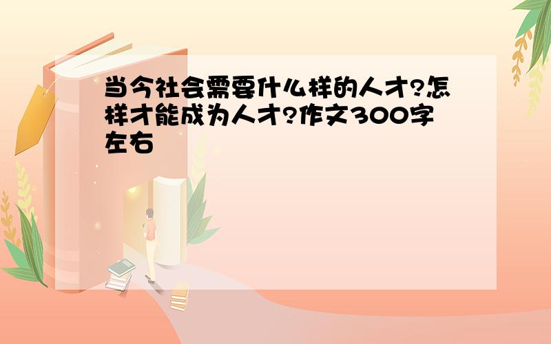 当今社会需要什么样的人才?怎样才能成为人才?作文300字左右